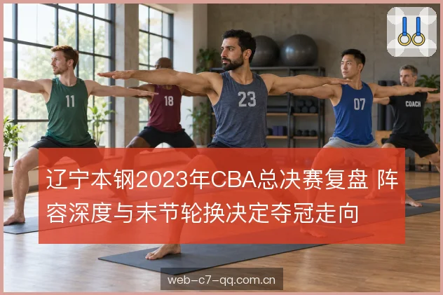 辽宁本钢2023年CBA总决赛复盘 阵容深度与末节轮换决定夺冠走向